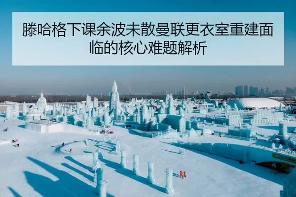 滕哈格下课余波未散曼联更衣室重建面临的核心难题解析