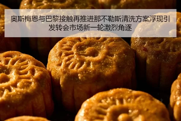 奥斯梅恩与巴黎接触再推进那不勒斯清洗方案浮现引发转会市场新一轮激烈角逐