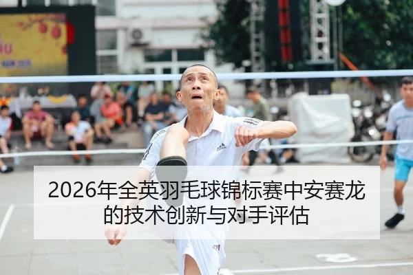 2026年全英羽毛球锦标赛中安赛龙的技术创新与对手评估