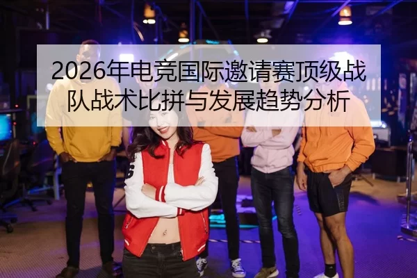 2026年电竞国际邀请赛顶级战队战术比拼与发展趋势分析