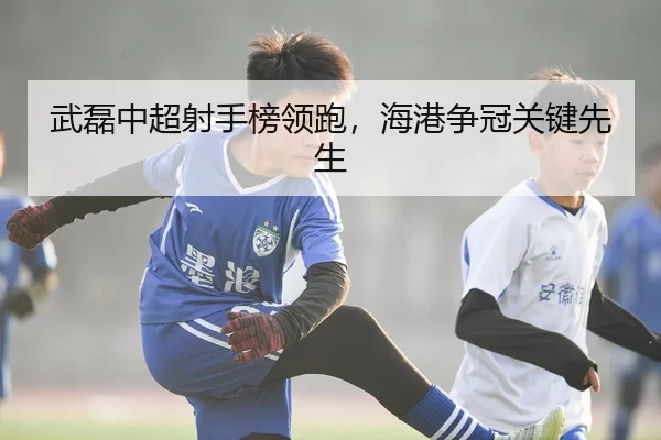 武磊中超射手榜领跑，海港争冠关键先生