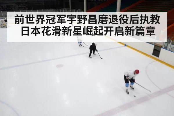 前世界冠军宇野昌磨退役后执教日本花滑新星崛起开启新篇章