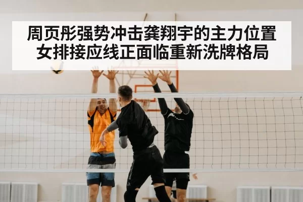 周页彤强势冲击龚翔宇的主力位置 女排接应线正面临重新洗牌格局