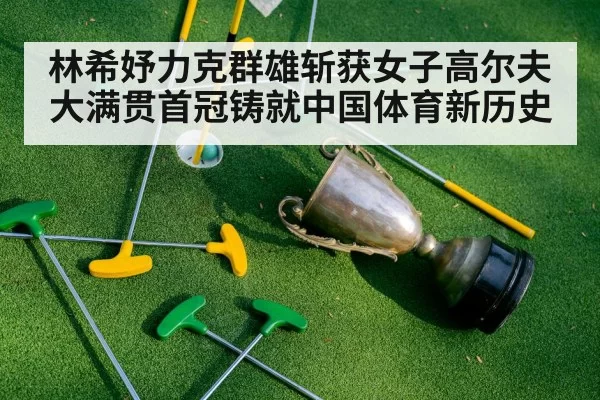 林希妤力克群雄斩获女子高尔夫大满贯首冠铸就中国体育新历史