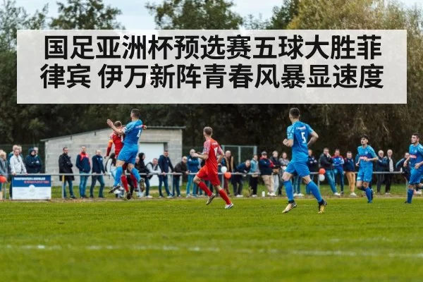 国足亚洲杯预选赛五球大胜菲律宾 伊万新阵青春风暴显速度